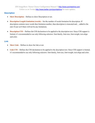 JSN ImageShow Theme Classic Configuration Manual © http://www.joomlashine.com
                   Follow us on Twitter http://www.twitter.com/joomlashine for more updates.
Description
      Show Description – Defines to show Description or not.

      Description Length Limitation (words) – Set the number of words limitation for description. If
       description contains more words then limitation number, than description is truncated and ... added to the
       end. If user set 0 there will not be any limitations.

      Description CSS – Defines the CSS declaration to be applied to the description text. Since CSS support is
       limited, it’s recommended to use only following selectors: font-family, font-size, font-weight, text-align
       and color.

Link
      Show Link – Defines to show the link or not.

      Link CSS – Defines the CSS declaration to be applied to the description text. Since CSS support is limited,
       it’s recommended to use only following selectors: font-family, font-size, font-weight, text-align and color.
 