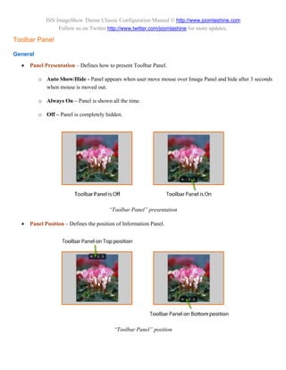 JSN ImageShow Theme Classic Configuration Manual © http://www.joomlashine.com
                  Follow us on Twitter http://www.twitter.com/joomlashine for more updates.

Toolbar Panel

General

     Panel Presentation – Defines how to present Toolbar Panel.

          o Auto Show/Hide - Panel appears when user move mouse over Image Panel and hide after 3 seconds
            when mouse is moved out.

          o Always On – Panel is shown all the time.

          o Off – Panel is completely hidden.




                                        “Toolbar Panel” presentation

     Panel Position – Defines the position of Information Panel.




                                          “Toolbar Panel” position
 