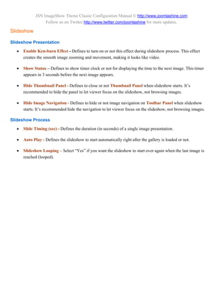 JSN ImageShow Theme Classic Configuration Manual © http://www.joomlashine.com
                  Follow us on Twitter http://www.twitter.com/joomlashine for more updates.

Slideshow

Slideshow Presentation

     Enable Ken-burn Effect - Defines to turn on or not this effect during slideshow process. This effect
      creates the smooth image zooming and movement, making it looks like video.

     Show Status – Defines to show timer clock or not for displaying the time to the next image. This timer
      appears in 3 seconds before the next image appears.

     Hide Thumbnail Panel - Defines to close or not Thumbnail Panel when slideshow starts. It’s
      recommended to hide the panel to let viewer focus on the slideshow, not browsing images.

     Hide Image Navigation - Defines to hide or not image navigation on Toolbar Panel when slideshow
      starts. It’s recommended hide the navigation to let viewer focus on the slideshow, not browsing images.

Slideshow Process

     Slide Timing (sec) - Defines the duration (in seconds) of a single image presentation.

     Auto Play - Defines the slideshow to start automatically right after the gallery is loaded or not.

     Slideshow Looping – Select “Yes” if you want the slideshow to start over again when the last image is
      reached (looped).
 