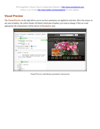 JSN ImageShow Theme Classic Configuration Manual © http://www.joomlashine.com
                   Follow us on Twitter http://www.twitter.com/joomlashine for more updates.


Visual Preview
The Visual Preview on the right allows you to see how parameters are applied in real-time. Move the mouse on
any area of gallery, the yellow border will detect which part of gallery you want to change. Click on it and
appropriate tab of parameters will be shown in Parameters area.




                               Visual Preview and themes parameter interaction
 