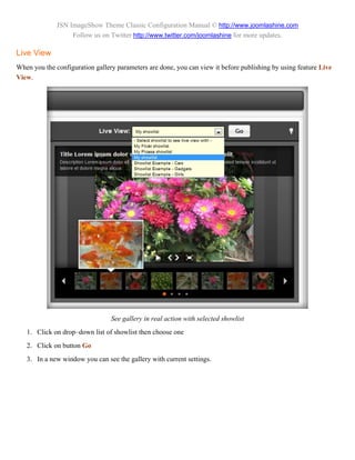 JSN ImageShow Theme Classic Configuration Manual © http://www.joomlashine.com
                   Follow us on Twitter http://www.twitter.com/joomlashine for more updates.

Live View
When you the configuration gallery parameters are done, you can view it before publishing by using feature Live
View.




                                 See gallery in real action with selected showlist
   1. Click on drop–down list of showlist then choose one
   2. Click on button Go
   3. In a new window you can see the gallery with current settings.
 