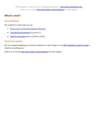 JSN ImageShow Theme Classic Configuration Manual © http://www.joomlashine.com
                   Follow us on Twitter http://www.twitter.com/joomlashine for more updates.


What’s next?

Give feedback
We would love to hear what you say:

      Write review on Joomla Extensions Directory.

      Twitt about this extension if you love it.

      Submit a bug report and we will fix it ASAP.

Check for updates
We are constantly updating our extension repertoire, so don’t forget to visit JSN ImageShow product’s page to
check for something new.
Follow us on Twitter http://www.twitter.com/joomlashine for more updates.
 