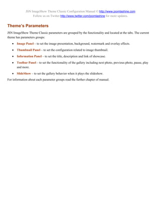 JSN ImageShow Theme Classic Configuration Manual © http://www.joomlashine.com
                   Follow us on Twitter http://www.twitter.com/joomlashine for more updates.


Theme’s Parameters
JSN ImageShow Theme Classic parameters are grouped by the functionality and located at the tabs. The current
theme has parameters groups:

      Image Panel – to set the image presentation, background, watermark and overlay effects.

      Thumbnail Panel – to set the configuration related to image thumbnail.

      Information Panel – to set the title, description and link of showcase.

      Toolbar Panel – to set the functionality of the gallery including next photo, previous photo, pause, play
       and more.

      SlideShow – to set the gallery behavior when it plays the slideshow.
For information about each parameter groups read the further chapter of manual.
 