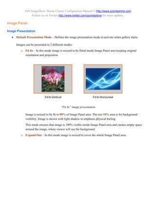 JSN ImageShow Theme Classic Configuration Manual © http://www.joomlashine.com
                 Follow us on Twitter http://www.twitter.com/joomlashine for more updates.

Image Panel

Image Presentation

     Default Presentation Mode – Defines the image presentation mode to activate when gallery starts.

      Images can be presented in 2 different modes:
         o Fit In – In this mode image is resized to be fitted inside Image Panel area keeping original
           orientation and proportion.




                                         “Fit In” image presentation

             Image is resized to be fit in 90% of Image Panel area. The rest 10% area is for background
             visibility. Image is shown with light shadow to emphasis physical feeling.
             This mode ensures that image is 100% visible inside Image Panel area and creates empty space
             around the image, where viewer will see the background.
         o Expand Out – In this mode image is resized to cover the whole Image Panel area.
 