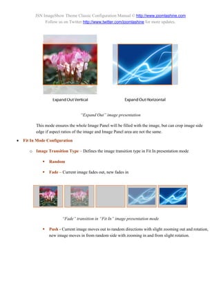 JSN ImageShow Theme Classic Configuration Manual © http://www.joomlashine.com
               Follow us on Twitter http://www.twitter.com/joomlashine for more updates.




                                   “Expand Out” image presentation

          This mode ensures the whole Image Panel will be filled with the image, but can crop image side
          edge if aspect ratios of the image and Image Panel area are not the same.

   Fit In Mode Configuration

       o Image Transition Type – Defines the image transition type in Fit In presentation mode

                 Random

                 Fade – Current image fades out, new fades in




                         “Fade” transition in “Fit In” image presentation mode

                 Push - Current image moves out to random directions with slight zooming out and rotation,
                  new image moves in from random side with zooming in and from slight rotation.
 