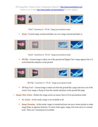 JSN ImageShow Theme Classic Configuration Manual © http://www.joomlashine.com
        Follow us on Twitter http://www.twitter.com/joomlashine for more updates.




                  “Push” transition in “Fit In” image presentation mode

          Zoom - Current image zoomed and fades out, new image zoomed and fades in




                  “Zoom” transition in “Fit In” image presentation mode

          3D Flip – Current image is taken out of the ground and flipped. New image appears like it is
           on the backside and place on the ground.




                 “3D Flip” transition in “Fit In” image presentation mode

          3D Page Curl – Current image is taken out from the ground like a page and move out of the
           screen. New image is flying in from the outside and place on the ground like page.

o Image Click Action - Defines the image action on mouse click in Fit In presentation mode

          No Action – In this mode, image is not clickable at all

          Image Zooming – In this mode, image is zoomed and user can move mouse pointer to make
           image floats in opposite direction. If visitor clicks again, image will zoom out to it’s normal
           scale. There are 2 zooming level available.
 