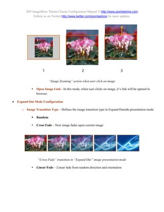 JSN ImageShow Theme Classic Configuration Manual © http://www.joomlashine.com
               Follow us on Twitter http://www.twitter.com/joomlashine for more updates.




                          “Image Zooming” action when user click on image

                Open Image Link - In this mode, when user clicks on image, it’s link will be opened in
                 browser.

   Expand Out Mode Configuration

       o Image Transition Type – Defines the image transition type in Expand Outside presentation mode

                Random

                Cross Fade – New image fades upon current image




                  “Cross Fade” transition in “Expand Out” image presentation mode

                Linear Fade – Linear fade from random direction and orientation
 