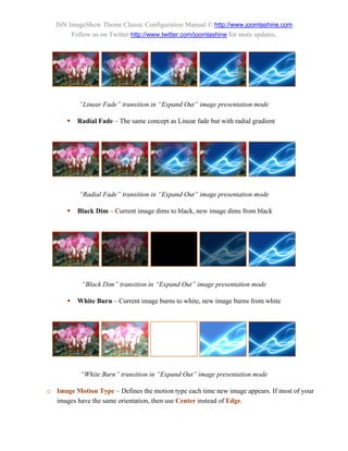 JSN ImageShow Theme Classic Configuration Manual © http://www.joomlashine.com
        Follow us on Twitter http://www.twitter.com/joomlashine for more updates.




          “Linear Fade” transition in “Expand Out” image presentation mode

         Radial Fade – The same concept as Linear fade but with radial gradient




          “Radial Fade” transition in “Expand Out” image presentation mode

         Black Dim – Current image dims to black, new image dims from black




           “Black Dim” transition in “Expand Out” image presentation mode

         White Burn – Current image burns to white, new image burns from white




           “White Burn” transition in “Expand Out” image presentation mode

o Image Motion Type – Defines the motion type each time new image appears. If most of your
  images have the same orientation, then use Center instead of Edge.
 