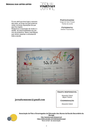 2
Semana das artes artes
Equipa responsável
Alexandra Cabral
Miguel Teixeira
Coordenação
Alexandra Cabral
jornalsemnome@gmail.com
Associação de Pais e Encarregados de Educação dos Alunos da Escola Secundária du
Bocage
http://apesbocage.blogspot.pt/
https://sites.google.com/site/apesbocage/
Novo email da associação
Participantes:
Grupo de Artes Visuais
Turmas da escola
Fotografia:
António Vasconcelos
Foi em abril que teve lugar a semana
das artes, ao longo da qual pudemos
visitar inúmeras exposições de que
aqui fica registo.
Realçamos a exposição de moda e o
desfile, da responsabilidade dos alu-
nos da professora Maria José Miguel,
que vieram espantar e entusiasmar
toda a escola.
 