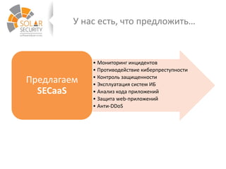 У нас есть, что предложить…
• Мониторинг инцидентов
• Противодействие киберпреступности
• Контроль защищенности
• Эксплуатация систем ИБ
• Анализ кода приложений
• Защита web-приложений
• Анти-DDoS
Предлагаем
SECaaS
 