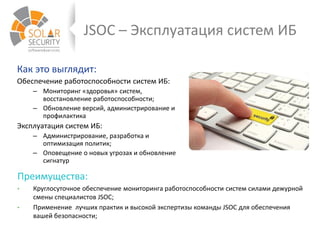 JSOC – Эксплуатация систем ИБ
Как это выглядит:
Обеспечение работоспособности систем ИБ:
– Мониторинг «здоровья» систем,
восстановление работоспособности;
– Обновление версий, администрирование и
профилактика
Эксплуатация систем ИБ:
– Администрирование, разработка и
оптимизация политик;
– Оповещение о новых угрозах и обновление
сигнатур
Преимущества:
• Круглосуточное обеспечение мониторинга работоспособности систем силами дежурной
смены специалистов JSOC;
• Применение лучших практик и высокой экспертизы команды JSOC для обеспечения
вашей безопасности;
 