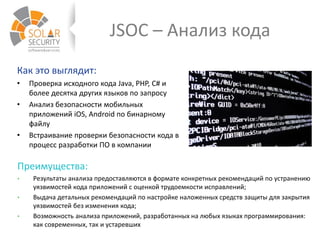 JSOC – Анализ кода
Как это выглядит:
• Проверка исходного кода Java, PHP, C# и
более десятка других языков по запросу
• Анализ безопасности мобильных
приложений iOS, Android по бинарному
файлу
• Встраивание проверки безопасности кода в
процесс разработки ПО в компании
Преимущества:
• Результаты анализа предоставляются в формате конкретных рекомендаций по устранению
уязвимостей кода приложений с оценкой трудоемкости исправлений;
• Выдача детальных рекомендаций по настройке наложенных средств защиты для закрытия
уязвимостей без изменения кода;
• Возможность анализа приложений, разработанных на любых языках программирования:
как современных, так и устаревших
 