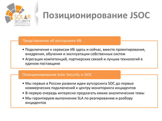Позиционирование JSOC
• Подключение к сервисам ИБ здесь и сейчас, вместо проектирования,
внедрения, обучения и эксплуатации собственных систем
• Агрегация компетенций, партнерских связей и лучших технологий в
едином поставщике
Представление об аутсорсинге ИБ
• Мы первые в России развили идеи аутсорсинга SOC до первых
коммерческих подключений к центру мониторинга инцидентов
• В-первую очередь интересно предлагать емкие аналитические темы
• Мы гарантируем выполнение SLA по реагированию и разбору
инцидентов
Позиционирование Solar Security и JSOC
 