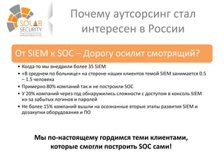Почему аутсорсинг стал
интересен в России
От SIEM к SOC – Дорогу осилит смотрящий?
• Когда-то мы внедрили более 35 SIEM
• «В среднем по больнице» на стороне наших клиентов темой SIEM занимается 0.5
– 1.5 человека
• Примерно 80% компаний так и не построили SOC
• У 20% компаний через год обнаружились сложности с доступом в консоль SIEM
из-за забытых логинов и паролей
• Не более 15% компаний вышли на осознанные вторые этапы развития SIEM и
дозакупки оборудования и ПО
Мы по-настоящему гордимся теми клиентами,
которые смогли построить SOC сами!
 