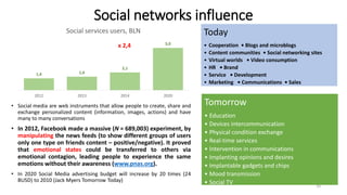 Social networks influence
• Social media are web instruments that allow people to create, share and
exchange personalized content (information, images, actions) and have
many to many conversations
• In 2012, Facebook made a massive (N = 689,003) experiment, by
manipulating the news feeds (to show different groups of users
only one type on friends content – positive/negative). It proved
that emotional states could be transferred to others via
emotional contagion, leading people to experience the same
emotions without their awareness (www.pnas.org).
• In 2020 Social Media advertising budget will increase by 20 times (24
BUSD) to 2010 (Jack Myers Tomorrow Today)
1,4 1,6
2,1
5,0
2012 2013 2014 2020
Social services users, BLN
x 2,4
Today
• Cooperation • Blogs and microblogs
• Content communities • Social networking sites
• Virtual worlds • Video consumption
• HR • Brand
• Service • Development
• Marketing • Communications • Sales
Tomorrow
• Education
• Devices intercommunication
• Physical condition exchange
• Real-time services
• Intervention in communications
• Implanting opinions and desires
• Implantable gadgets and chips
• Mood transmission
• Social TV 10
 