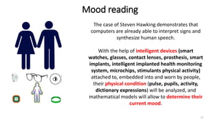 Mood reading
The case of Steven Hawking demonstrates that
computers are already able to interpret signs and
synthesize human speech.
With the help of intelligent devices (smart
watches, glasses, contact lenses, prosthesis, smart
implants, intelligent implanted health monitoring
system, microchips, stimulants physical activity)
attached to, embedded into and worn by people,
their physical condition (pulse, pupils, activity,
dictionary expressions) will be analyzed, and
mathematical models will allow to determine their
current mood.
12
 