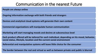 Communication in the nearest Future
People are always online
Ongoing information exchange with both friends and strangers
Devices and analytical cloud systems will generate their own content
Commercial organizations will manipulate human communication
Marketing will start managing moods and desires at subconscious level
Each product offered will be tailored for each individual, depending on his mood, behavior,
social status, lifestyle, location and the current social environment
Referential and manipulative systems will leave little choice for the consumer
The border between the real and virtual as well as between private and public is blurred
15
 