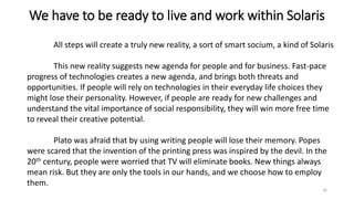 We have to be ready to live and work within Solaris
All steps will create a truly new reality, a sort of smart socium, a kind of Solaris
This new reality suggests new agenda for people and for business. Fast-pace
progress of technologies creates a new agenda, and brings both threats and
opportunities. If people will rely on technologies in their everyday life choices they
might lose their personality. However, if people are ready for new challenges and
understand the vital importance of social responsibility, they will win more free time
to reveal their creative potential.
Plato was afraid that by using writing people will lose their memory. Popes
were scared that the invention of the printing press was inspired by the devil. In the
20th century, people were worried that TV will eliminate books. New things always
mean risk. But they are only the tools in our hands, and we choose how to employ
them.
16
 