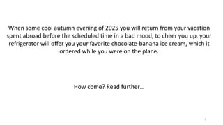 When some cool autumn evening of 2025 you will return from your vacation
spent abroad before the scheduled time in a bad mood, to cheer you up, your
refrigerator will offer you your favorite chocolate-banana ice cream, which it
ordered while you were on the plane.
How come? Read further…
3
 