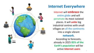 Internet will embrace the
entire globe and will
penetrate its most isolated
places. It will unite big
industrial centres with small
villages on all the continents
into a single vibrant
network.
According to forecasts,
already in 2025 85% of the
Earth’s population will be
active Internet users
Internet Everywhere
5
 