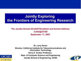 Jointly Exploring  the Frontiers of Engineering Research The Jacobs School All-Staff Breakfast and School Address [email_address] September 11, 2007 Dr. Larry Smarr Director, California Institute for Telecommunications and Information Technology Harry E. Gruber Professor,  Dept. of Computer Science and Engineering Jacobs School of Engineering, UCSD 