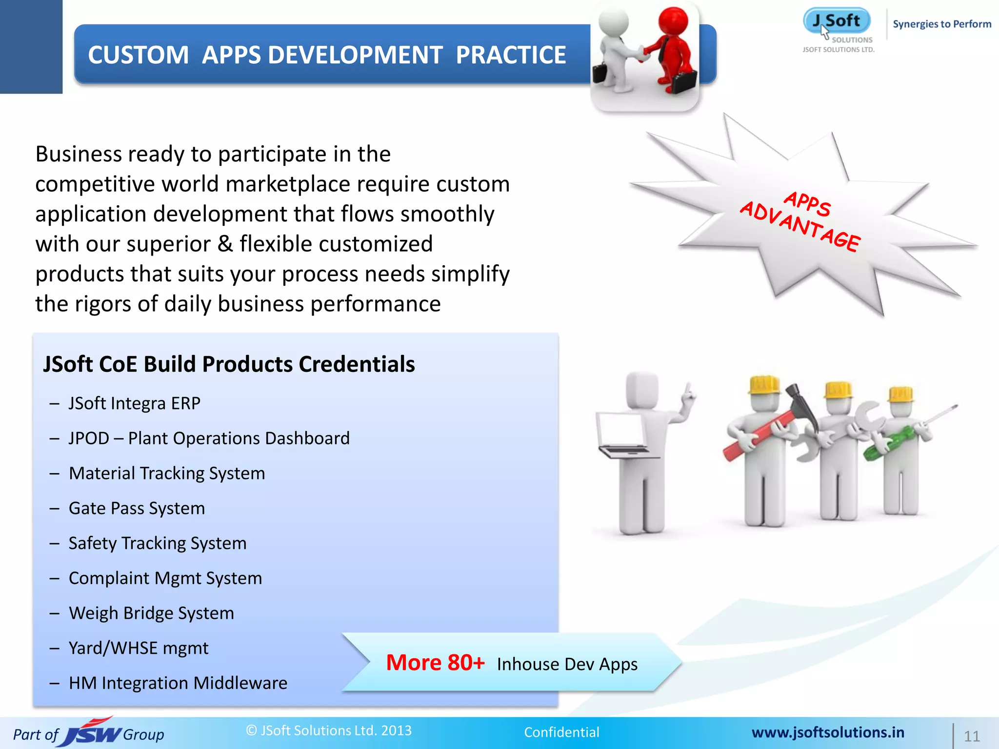 CUSTOM APPS DEVELOPMENT PRACTICE


   Business ready to participate in the
   competitive world marketplace require custom
   application development that flows smoothly
   with our superior & flexible customized
   products that suits your process needs simplify
   the rigors of daily business performance

    JSoft CoE Build Products Credentials
     – JSoft Integra ERP
     – JPOD – Plant Operations Dashboard
     – Material Tracking System
     – Gate Pass System
     – Safety Tracking System
     – Complaint Mgmt System
     – Weigh Bridge System
     – Yard/WHSE mgmt
                                                   More 80+   Inhouse Dev Apps
     – HM Integration Middleware

Part of       Group          © JSoft Solutions Ltd. 2013         Confidential    www.jsoftsolutions.in   11
 