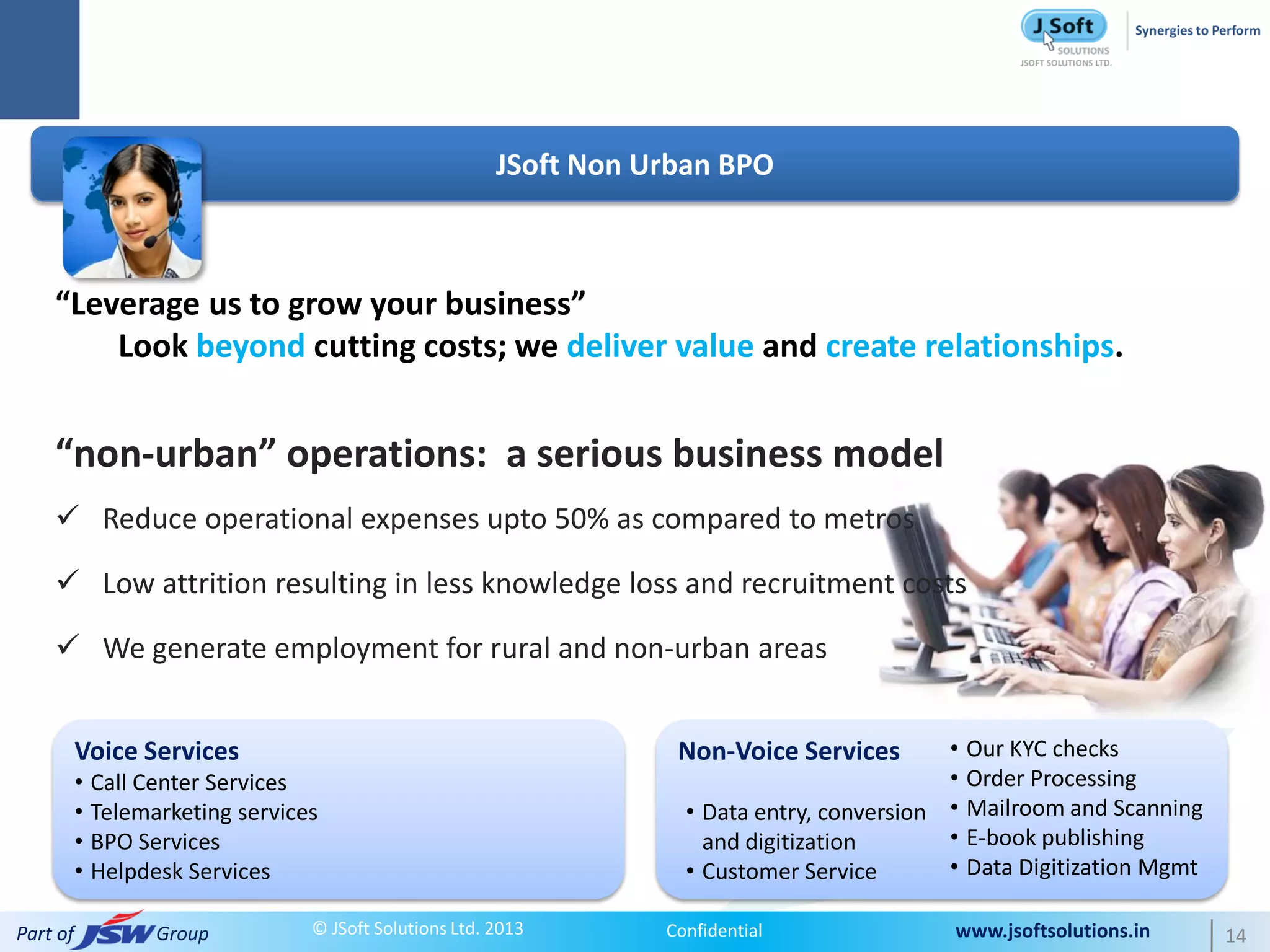 JSoft Non Urban BPO



    “Leverage us to grow your business”
        Look beyond cutting costs; we deliver value and create relationships.


    “non-urban” operations: a serious business model
     Reduce operational expenses upto 50% as compared to metros

     Low attrition resulting in less knowledge loss and recruitment costs

     We generate employment for rural and non-urban areas


          Voice Services                                            Non-Voice Services        •   Our KYC checks
          • Call Center Services                                                              •   Order Processing
          • Telemarketing services                                   • Data entry, conversion •   Mailroom and Scanning
          • BPO Services                                               and digitization       •   E-book publishing
          • Helpdesk Services                                        • Customer Service       •   Data Digitization Mgmt

Part of           Group          © JSoft Solutions Ltd. 2013       Confidential               www.jsoftsolutions.in        14
 