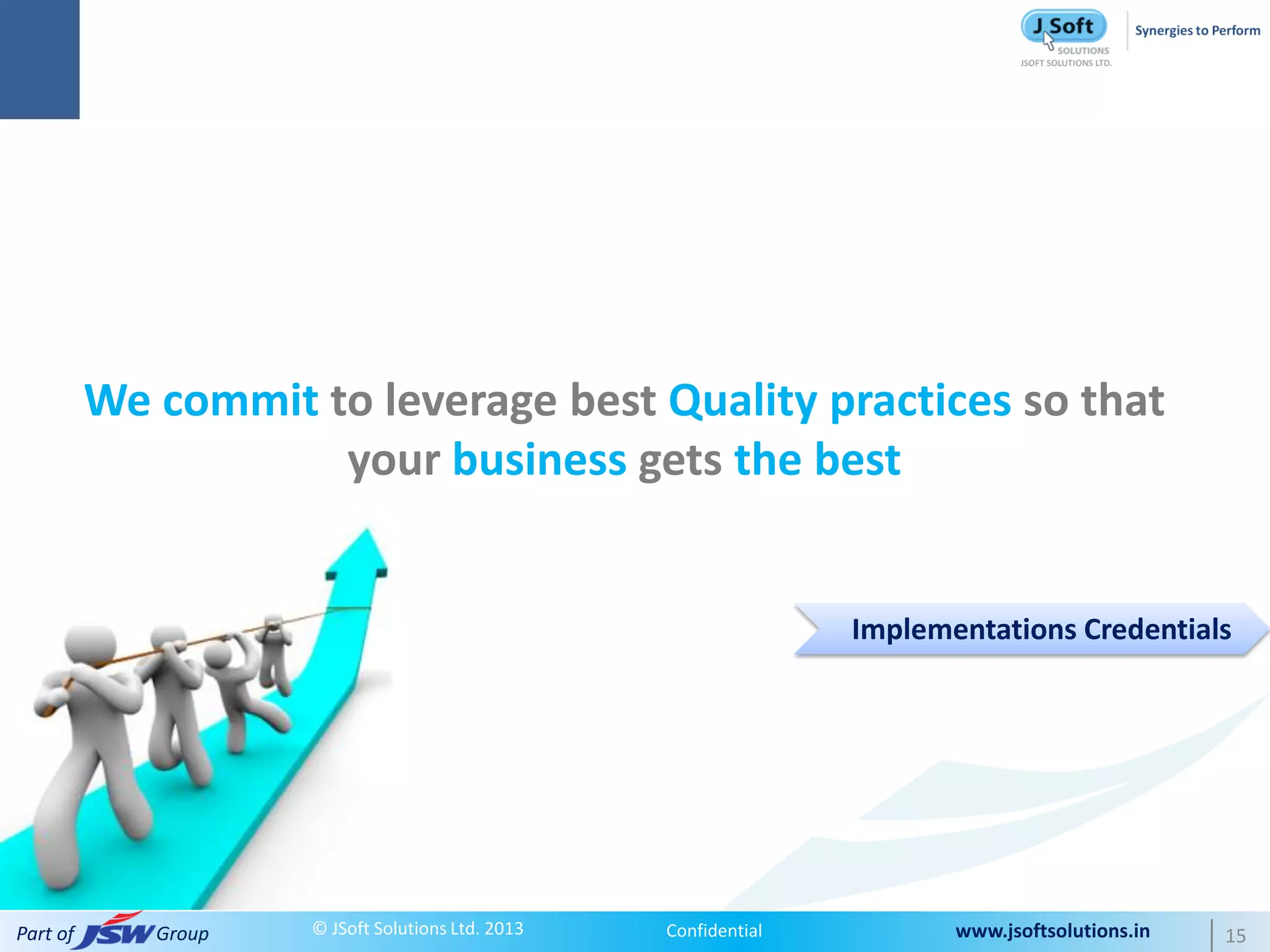 We commit to leverage best Quality practices so that
                     your business gets the best


                                                                  Implementations Credentials




Part of      Group   © JSoft Solutions Ltd. 2013   Confidential          www.jsoftsolutions.in   15
 