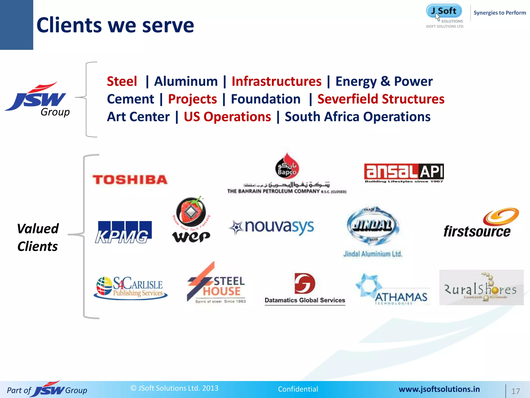 Clients we serve

                      Steel | Aluminum | Infrastructures | Energy & Power
                      Cement | Projects | Foundation | Severfield Structures
          Group       Art Center | US Operations | South Africa Operations




  Valued
  Clients




Part of       Group      © JSoft Solutions Ltd. 2013   Confidential   www.jsoftsolutions.in   17
 