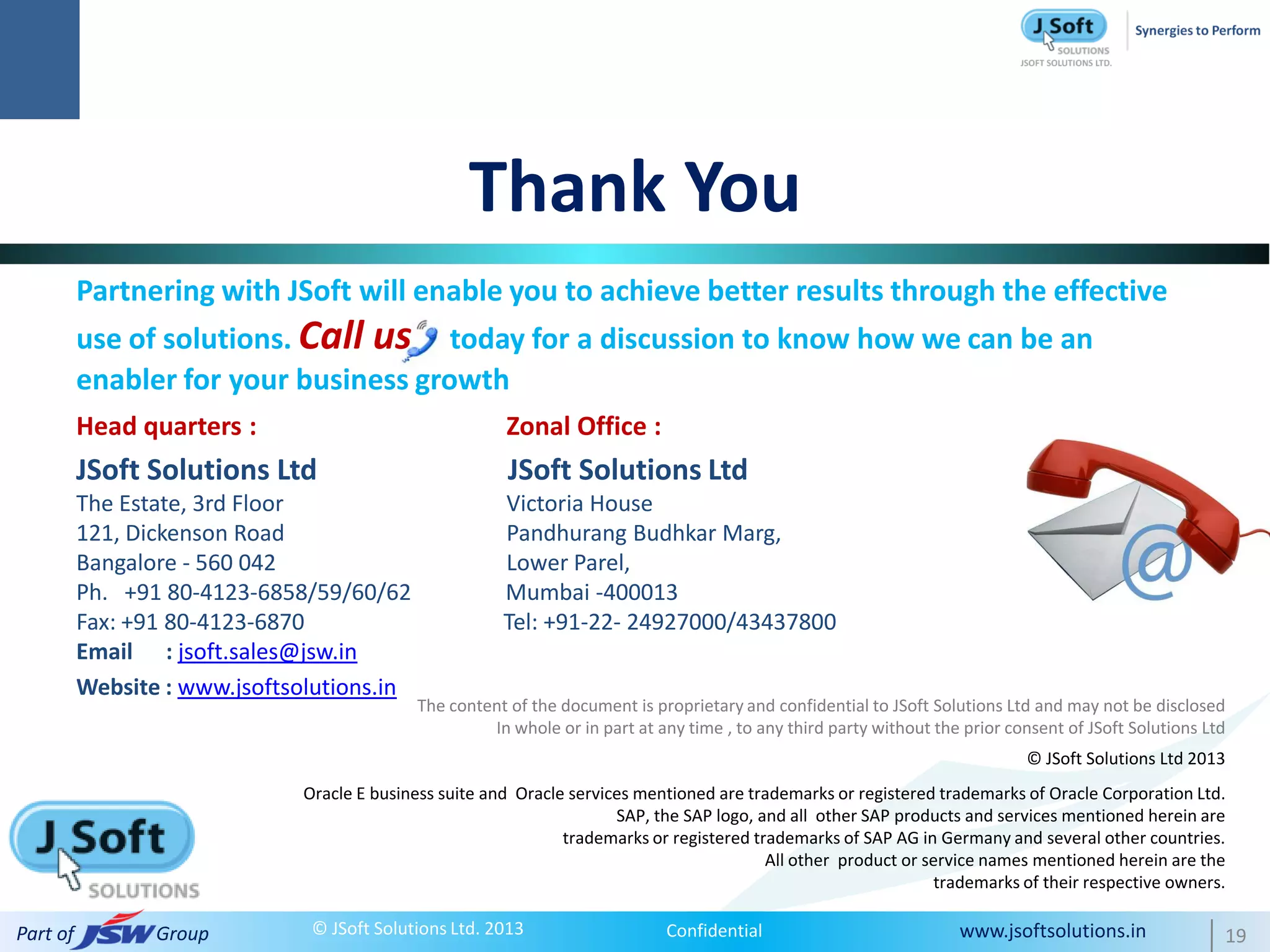 Thank You
          Partnering with JSoft will enable you to achieve better results through the effective
          use of solutions. Call us today for a discussion to know how we can be an
          enabler for your business growth
          Head quarters :                                 Zonal Office :
          JSoft Solutions Ltd                             JSoft Solutions Ltd
          The Estate, 3rd Floor                          Victoria House
          121, Dickenson Road                            Pandhurang Budhkar Marg,
          Bangalore - 560 042                            Lower Parel,
          Ph. +91 80-4123-6858/59/60/62                  Mumbai -400013
          Fax: +91 80-4123-6870                          Tel: +91-22- 24927000/43437800
          Email : jsoft.sales@jsw.in
          Website : www.jsoftsolutions.in
                                              The content of the document is proprietary and confidential to JSoft Solutions Ltd and may not be disclosed
                                                       In whole or in part at any time , to any third party without the prior consent of JSoft Solutions Ltd
                                                                                                                                © JSoft Solutions Ltd 2013
                               Oracle E business suite and Oracle services mentioned are trademarks or registered trademarks of Oracle Corporation Ltd.
                                                                        SAP, the SAP logo, and all other SAP products and services mentioned herein are
                                                                 trademarks or registered trademarks of SAP AG in Germany and several other countries.
                                                                                            All other product or service names mentioned herein are the
                                                                                                                   trademarks of their respective owners.

Part of          Group          © JSoft Solutions Ltd. 2013                    Confidential                            www.jsoftsolutions.in               19
 