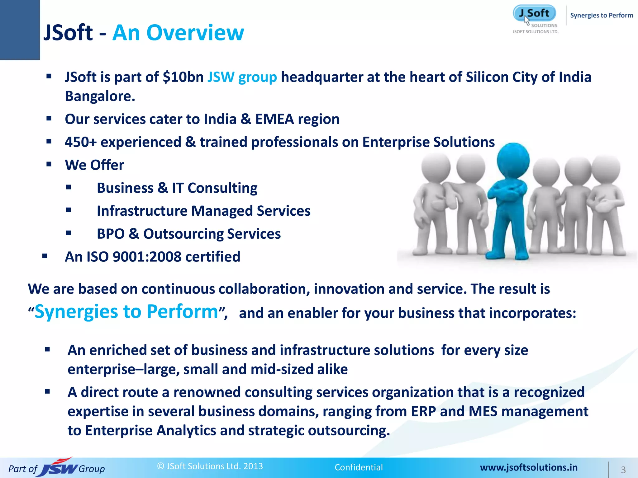 JSoft - An Overview
            JSoft is part of $10bn JSW group headquarter at the heart of Silicon City of India
             Bangalore.
            Our services cater to India & EMEA region
            450+ experienced & trained professionals on Enterprise Solutions
            We Offer
                 Business & IT Consulting
                 Infrastructure Managed Services
                 BPO & Outsourcing Services
           An ISO 9001:2008 certified

    We are based on continuous collaboration, innovation and service. The result is
    “Synergies to         Perform”,            and an enabler for your business that incorporates:

             An enriched set of business and infrastructure solutions for every size
              enterprise–large, small and mid-sized alike
             A direct route a renowned consulting services organization that is a recognized
              expertise in several business domains, ranging from ERP and MES management
              to Enterprise Analytics and strategic outsourcing.

Part of        Group       © JSoft Solutions Ltd. 2013       Confidential          www.jsoftsolutions.in   3
 