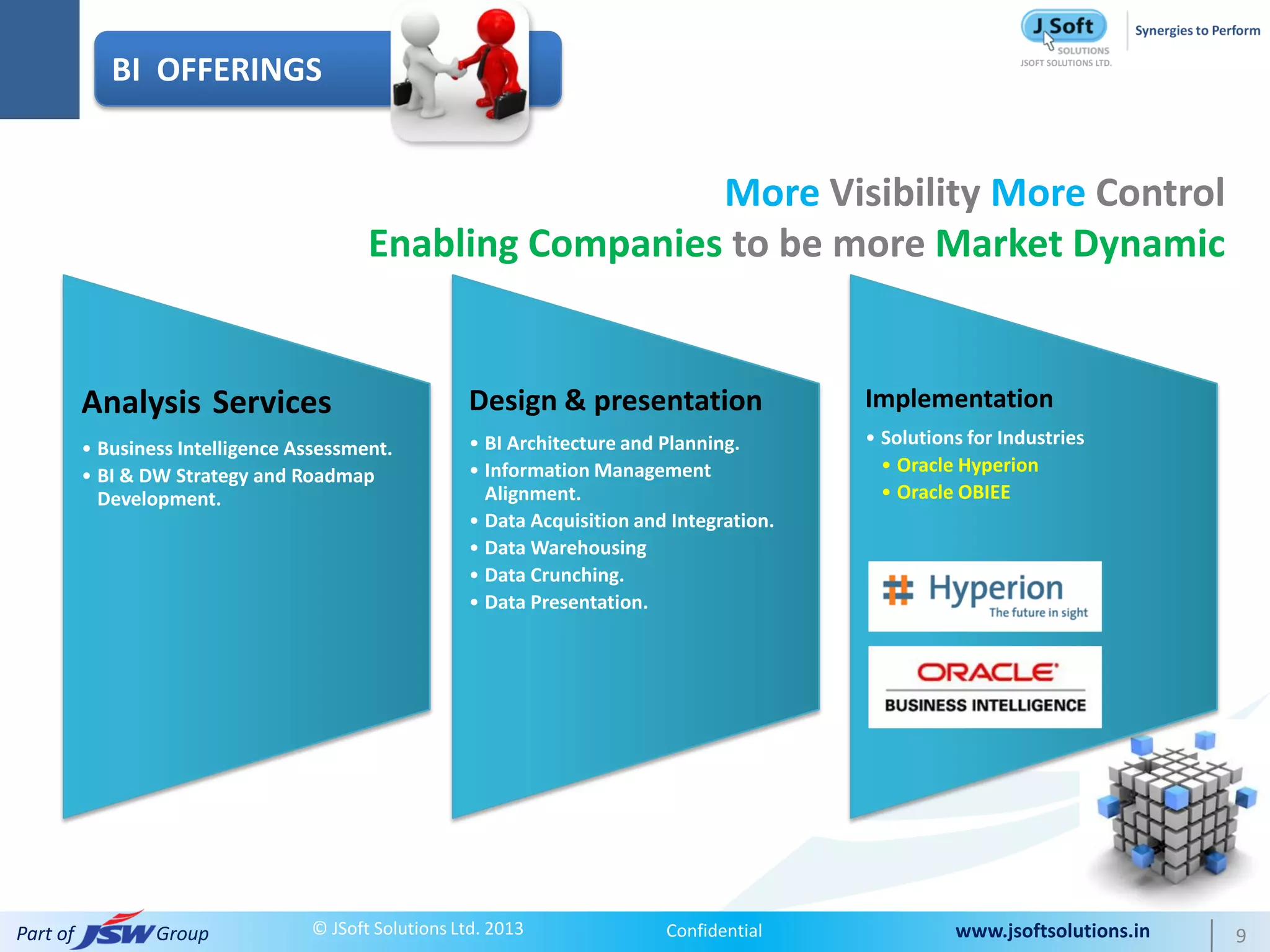 BI OFFERINGS


                                                            More Visibility More Control
                                          Enabling Companies to be more Market Dynamic


          Analysis Services                           Design & presentation                 Implementation
                                                      • BI Architecture and Planning.       • Solutions for Industries
          • Business Intelligence Assessment.
                                                      • Information Management                • Oracle Hyperion
          • BI & DW Strategy and Roadmap
            Development.                                Alignment.                            • Oracle OBIEE
                                                      • Data Acquisition and Integration.
                                                      • Data Warehousing
                                                      • Data Crunching.
                                                      • Data Presentation.




Part of           Group            © JSoft Solutions Ltd. 2013              Confidential              www.jsoftsolutions.in   9
 