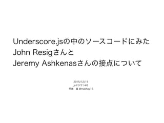 Underscore.jsの中のソースコードにみた
John Resigさんと
Jeremy Ashkenasさんの接点について
2015/12/15
jsオジサン#6 
早瀬 誠 @makhay16
 
