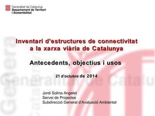 Inventari d’estructures de connectivitat 
a la xarxa viària de Catalunya 
Antecedents, objectius i usos 
21 d’octubre de 2014 
Jordi Solina Angelet 
Servei de Projectes 
Subdirecció General d’Avaluació Ambiental 
 