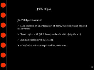 JSON Object



JSON Object Notation

 JSON object is an unordered set of name/value pairs and ordered
list of values.

 Object begins with { (left brace) and ends with } (right brace).

 Each name is followed by (colon).

 Name/value pairs are separated by , (comma).




                                                                     11
 