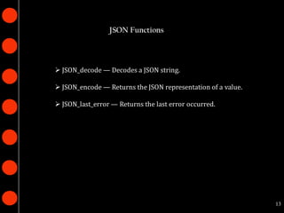 JSON Functions




 JSON_decode — Decodes a JSON string.

 JSON_encode — Returns the JSON representation of a value.

 JSON_last_error — Returns the last error occurred.




                                                              13
 