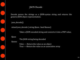 JSON Decode


Decode parses the strings as a JSON-syntax string and returns the
generic JSON object representation.

json_decode()

mixed json_decode ( string $json , bool $assoc)

         Takes a JSON encoded string and converts it into a PHP value.

$json
         The JSON string being decoded
$assoc
         False ----Return the value as an object
         True ----Return the value as an associative array




                                                                         14
 