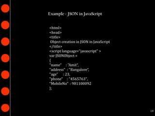 Example - JSON in JavaScript


<html>
<head>
<title>
 Object creation in JSON in JavaScript
</title>
<script language="javascript" >
var JSONObject =
{
"name" : "Amit“,
“address" : "Bangalore“,
"age" : 23,
"phone" : "4565763",
“MobileNo" : 981100092
};




                                         19
 