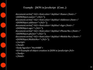 Example - JSON in JavaScript (Cont…)

document.write("<h2><font color='skyblue'>Name</font>::“
+JSONObject.name+"</h2>");
document.write("<h2><font color='skyblue'>Address</font>::“
+JSONObject.address+"</h2>");
document.write("<h2><font color='skyblue'>Age</font>::“
+JSONObject.age+"</h2>");
document.write("<h2><font color='skyblue'>Phone No.</font>::“
+JSONObject.phone+"</h2>");
document.write("<h2><font color='skyblue'>Mobile No.</font>::“
+JSONObject.MobileNo+"</h2>");
</script>
</head>
<body bgcolor="#cc4488">
<h3>Example of object creation in JSON in JavaScript</h3>
</body>
</html>



                                                                 20
 