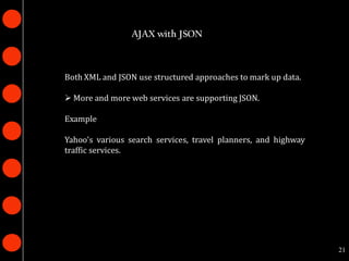 AJAX with JSON



Both XML and JSON use structured approaches to mark up data.

 More and more web services are supporting JSON.

Example

Yahoo's various search services, travel planners, and highway
traffic services.




                                                                21
 
