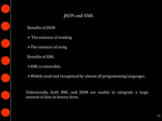 JSON and XML

Benefits of JSON

 The easiness of reading

The easiness of using

Benefits of XML

XML is extensible.

Widely used and recognized by almost all programming languages.


Unfortunally, both XML and JSON are enable to integrate a large
amount of data in binary form.



                                                                   23
 