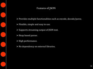 Features of JSON



 Provides multiple functionalities such as encode, decode/parse.

 Flexible, simple and easy to use.

 Supports streaming output of JSON text.

 Heap based parser.

 High performance.

 No dependency on external libraries.




                                                                    30
 