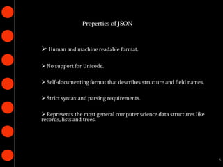 Properties of JSON



 Human and machine readable format.

 No support for Unicode.

 Self-documenting format that describes structure and field names.

 Strict syntax and parsing requirements.

 Represents the most general computer science data structures like
records, lists and trees.




                                                                      5
 