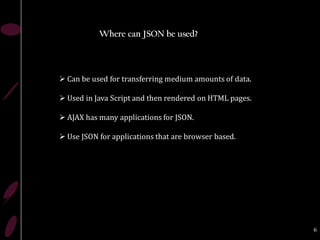 Where can JSON be used?




 Can be used for transferring medium amounts of data.

 Used in Java Script and then rendered on HTML pages.

 AJAX has many applications for JSON.

 Use JSON for applications that are browser based.




                                                         6
 