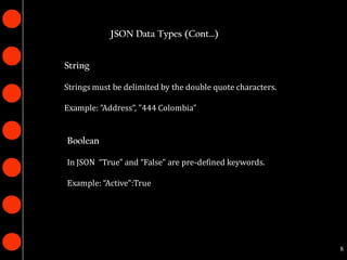 JSON Data Types (Cont…)


String

Strings must be delimited by the double quote characters.

Example: ”Address”, "444 Colombia"


Boolean

In JSON “True" and “False" are pre-defined keywords.

Example: “Active":True




                                                            8
 