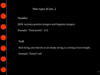 Data types (Cont…)


Number

JSON includes positive integers and Negative integers.

Example: “Total points” -123



Null

Null string, also known as an empty string, is a string of zero length.

Example: “Email":null




                                                                          9
 