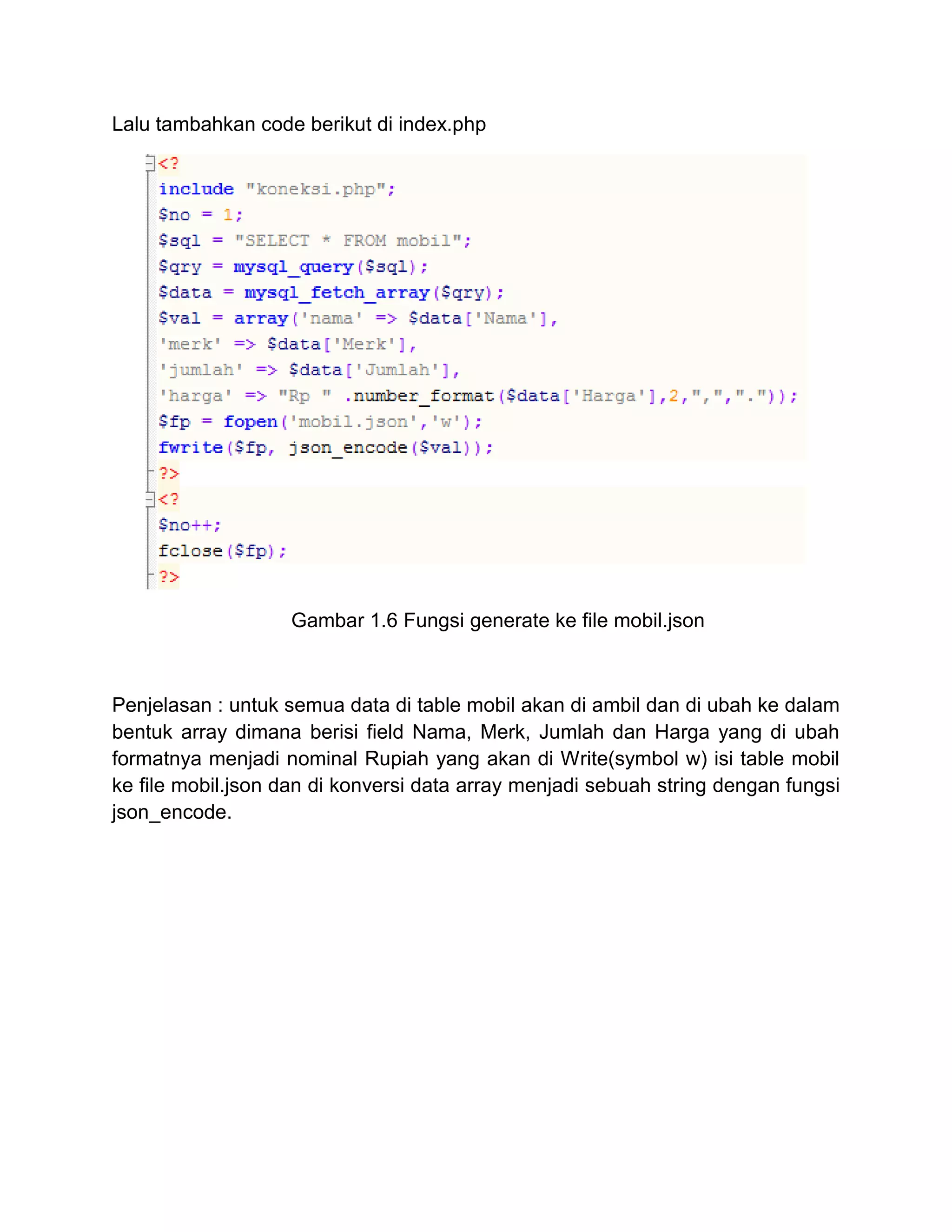 Lalu tambahkan code berikut di index.php
Gambar 1.6 Fungsi generate ke file mobil.json
Penjelasan : untuk semua data di table mobil akan di ambil dan di ubah ke dalam
bentuk array dimana berisi field Nama, Merk, Jumlah dan Harga yang di ubah
formatnya menjadi nominal Rupiah yang akan di Write(symbol w) isi table mobil
ke file mobil.json dan di konversi data array menjadi sebuah string dengan fungsi
json_encode.
 