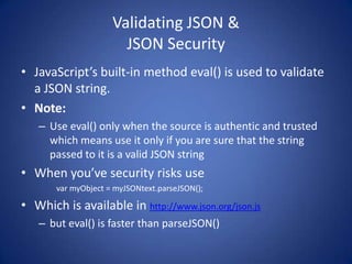 Validating JSON &
                       JSON Security
• JavaScript’s built-in method eval() is used to validate
  a JSON string.
• Note:
   – Use eval() only when the source is authentic and trusted
     which means use it only if you are sure that the string
     passed to it is a valid JSON string
• When you’ve security risks use
       var myObject = myJSONtext.parseJSON();

• Which is available in http://www.json.org/json.js
   – but eval() is faster than parseJSON()
 