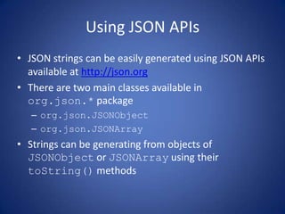Using JSON APIs
• JSON strings can be easily generated using JSON APIs
  available at http://json.org
• There are two main classes available in
  org.json.* package
   – org.json.JSONObject
   – org.json.JSONArray
• Strings can be generating from objects of
  JSONObject or JSONArray using their
  toString() methods
 
