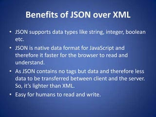 Benefits of JSON over XML
• JSON supports data types like string, integer, boolean
  etc.
• JSON is native data format for JavaScript and
  therefore it faster for the browser to read and
  understand.
• As JSON contains no tags but data and therefore less
  data to be transferred between client and the server.
  So, it’s lighter than XML.
• Easy for humans to read and write.
 